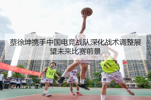 蔡徐坤携手中国电竞战队深化战术调整展望未来比赛前景
